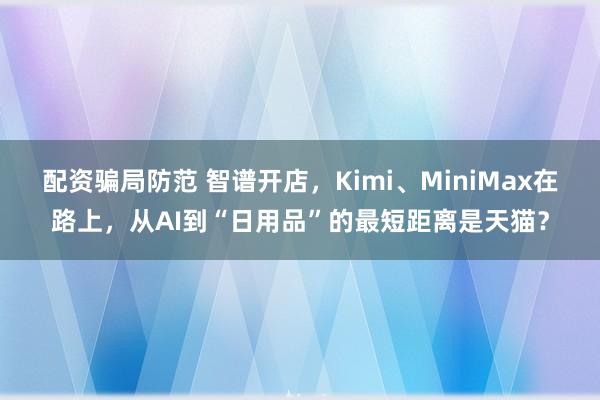 配资骗局防范 智谱开店，Kimi、MiniMax在路上，从AI到“日用品”的最短距离是天猫？