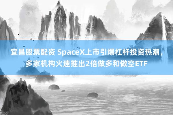 宜昌股票配资 SpaceX上市引爆杠杆投资热潮，多家机构火速推出2倍做多和做空ETF