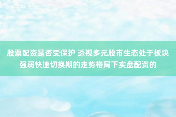 股票配资是否受保护 透视多元股市生态处于板块强弱快速切换期的走势格局下实盘配资的