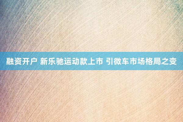 融资开户 新乐驰运动款上市 引微车市场格局之变