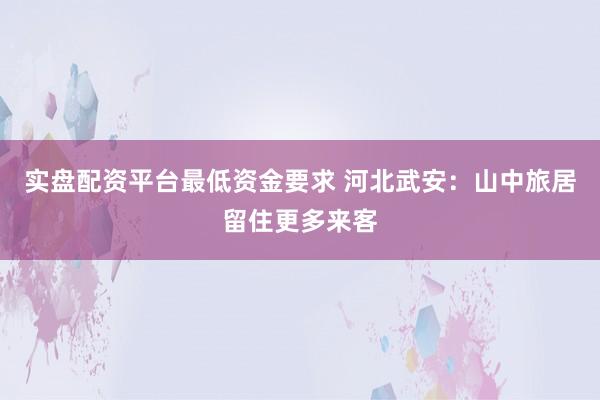 实盘配资平台最低资金要求 河北武安：山中旅居留住更多来客