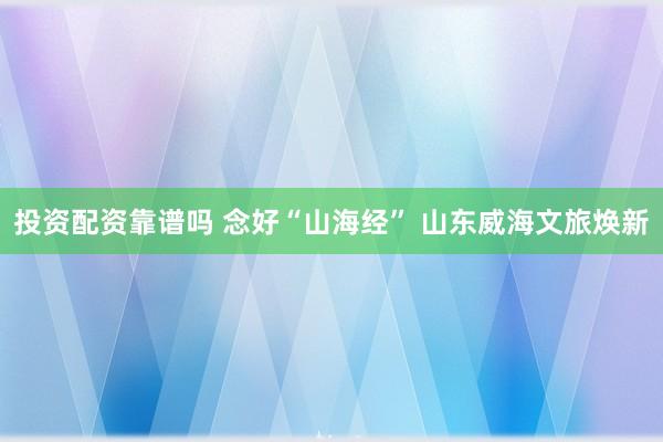 投资配资靠谱吗 念好“山海经” 山东威海文旅焕新