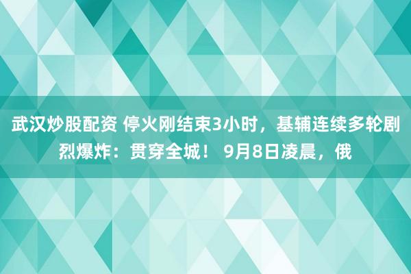 武汉炒股配资 停火刚结束3小时，基辅连续多轮剧烈爆炸：贯穿全城！ 9月8日凌晨，俄