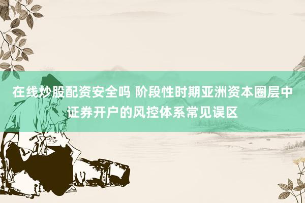 在线炒股配资安全吗 阶段性时期亚洲资本圈层中证券开户的风控体系常见误区