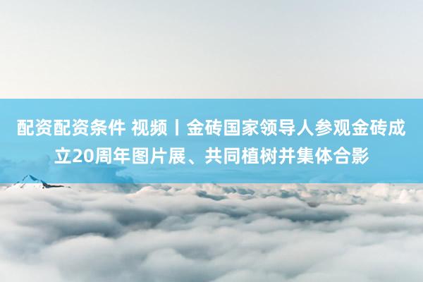 配资配资条件 视频丨金砖国家领导人参观金砖成立20周年图片展、共同植树并集体合影