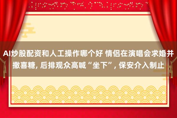 AI炒股配资和人工操作哪个好 情侣在演唱会求婚并撒喜糖, 后排观众高喊“坐下”, 保安介入制止