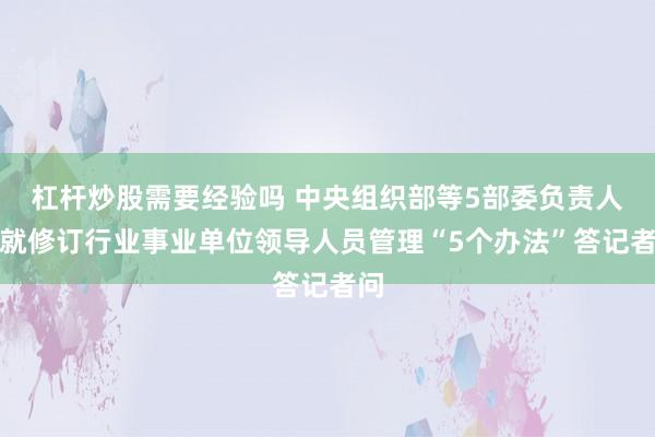 杠杆炒股需要经验吗 中央组织部等5部委负责人，就修订行业事业单位领导人员管理“5个办法”答记者问