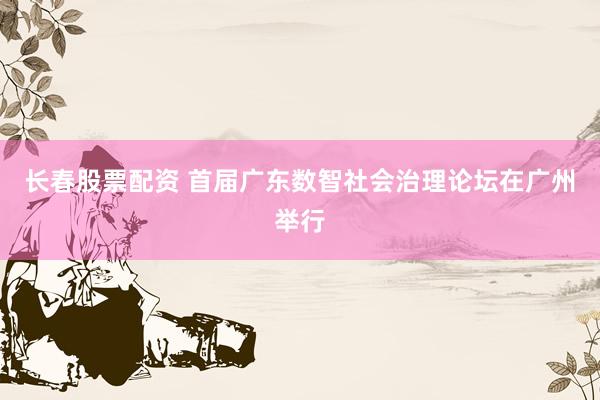 长春股票配资 首届广东数智社会治理论坛在广州举行