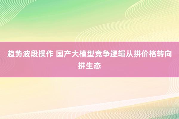 趋势波段操作 国产大模型竞争逻辑从拼价格转向拼生态