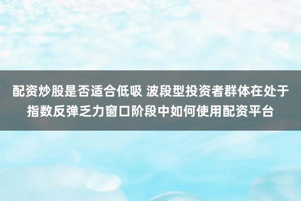 配资炒股是否适合低吸 波段型投资者群体在处于指数反弹乏力窗口阶段中如何使用配资平台