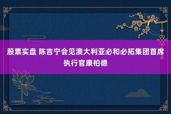股票实盘 陈吉宁会见澳大利亚必和必拓集团首席执行官康柏德