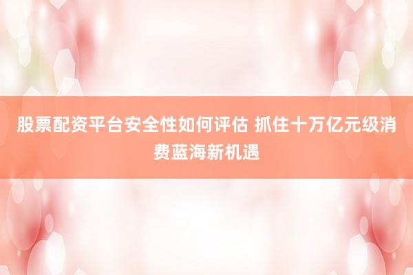 股票配资平台安全性如何评估 抓住十万亿元级消费蓝海新机遇