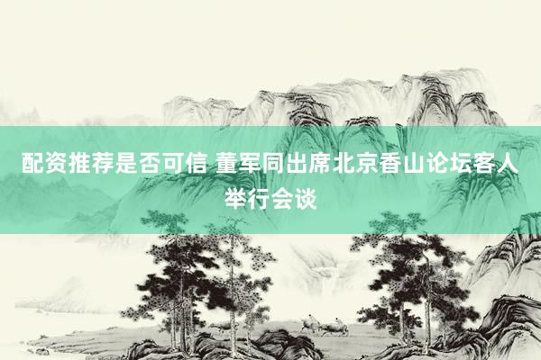 配资推荐是否可信 董军同出席北京香山论坛客人举行会谈