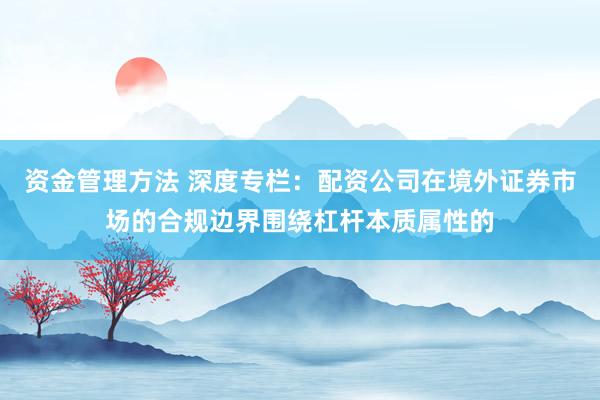 资金管理方法 深度专栏：配资公司在境外证券市场的合规边界围绕杠杆本质属性的