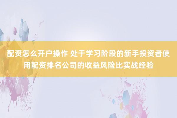 配资怎么开户操作 处于学习阶段的新手投资者使用配资排名公司的收益风险比实战经验