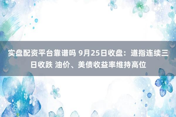 实盘配资平台靠谱吗 9月25日收盘：道指连续三日收跌 油价、美债收益率维持高位