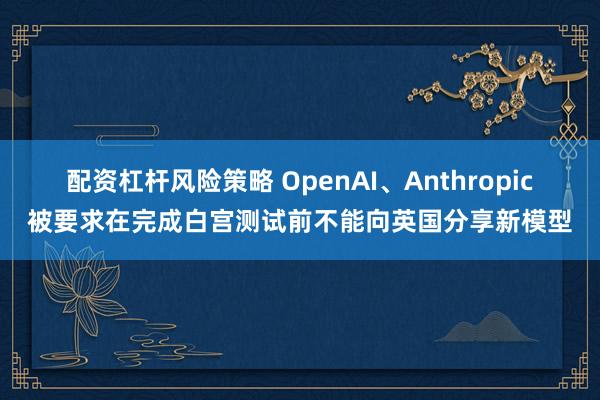 配资杠杆风险策略 OpenAI、Anthropic被要求在完成白宫测试前不能向英国分享新模型