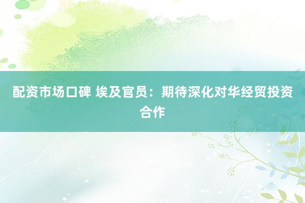 配资市场口碑 埃及官员：期待深化对华经贸投资合作