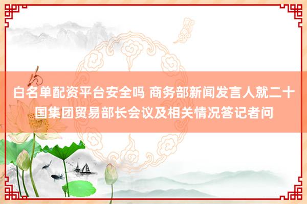 白名单配资平台安全吗 商务部新闻发言人就二十国集团贸易部长会议及相关情况答记者问