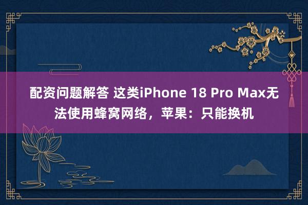 配资问题解答 这类iPhone 18 Pro Max无法使用蜂窝网络，苹果：只能换机