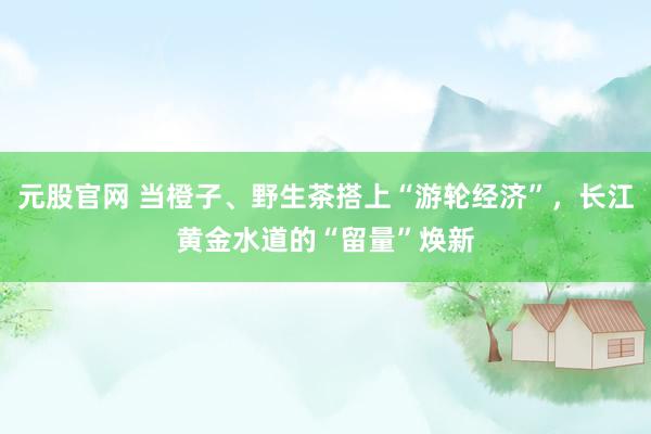 元股官网 当橙子、野生茶搭上“游轮经济”，长江黄金水道的“留量”焕新