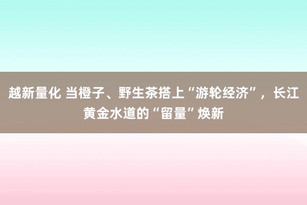 越新量化 当橙子、野生茶搭上“游轮经济”，长江黄金水道的“留量”焕新