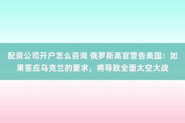 配资公司开户怎么咨询 俄罗斯高官警告美国：如果答应乌克兰的要求，将导致全面太空大战