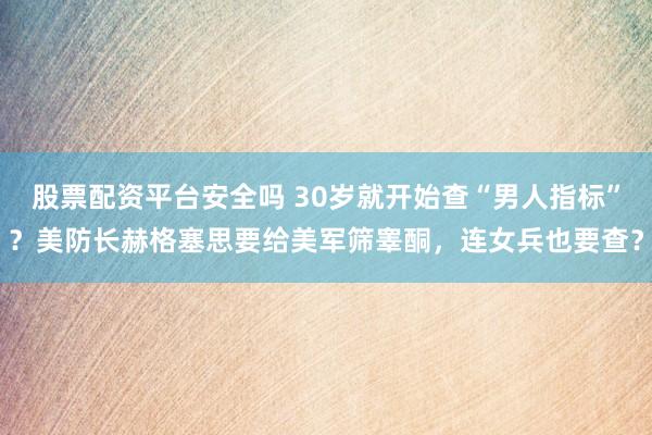 股票配资平台安全吗 30岁就开始查“男人指标”？美防长赫格塞思要给美军筛睾酮，连女兵也要查？