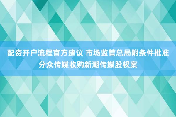 配资开户流程官方建议 市场监管总局附条件批准分众传媒收购新潮传媒股权案