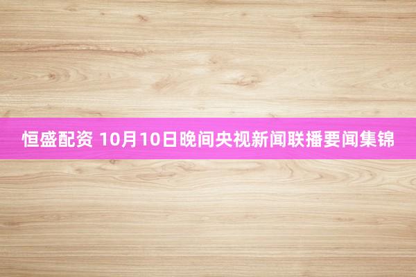 恒盛配资 10月10日晚间央视新闻联播要闻集锦