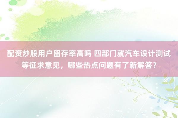 配资炒股用户留存率高吗 四部门就汽车设计测试等征求意见，哪些热点问题有了新解答？