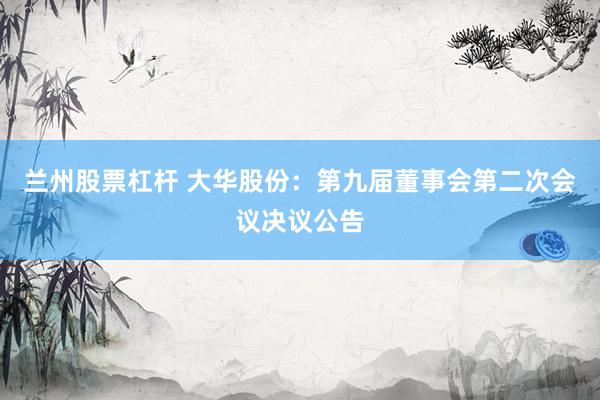 兰州股票杠杆 大华股份：第九届董事会第二次会议决议公告