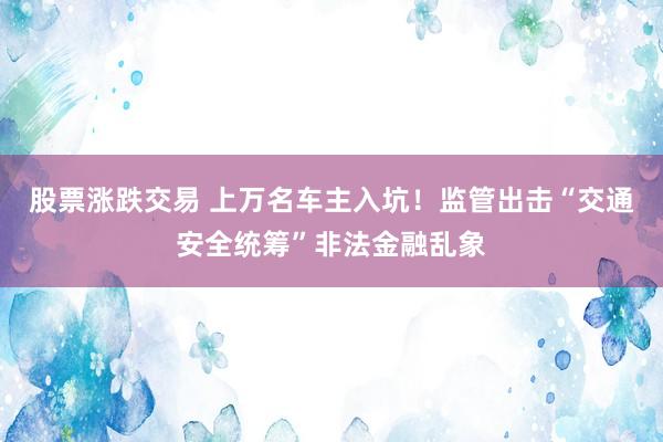 股票涨跌交易 上万名车主入坑！监管出击“交通安全统筹”非法金融乱象
