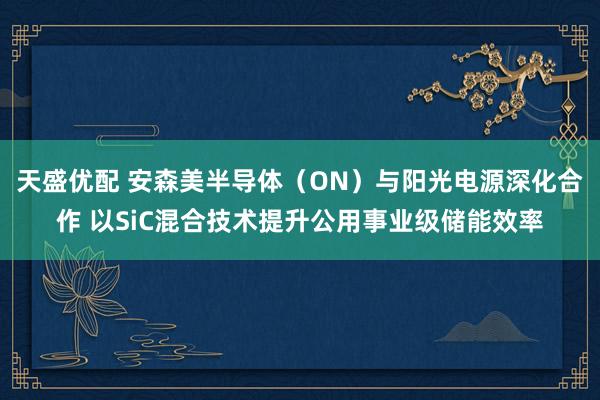 天盛优配 安森美半导体（ON）与阳光电源深化合作 以SiC混合技术提升公用事业级储能效率
