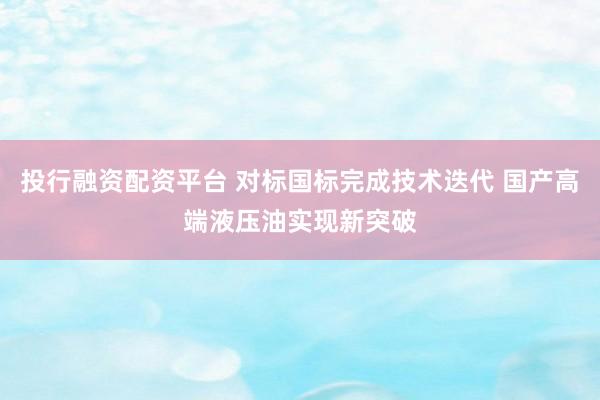 投行融资配资平台 对标国标完成技术迭代 国产高端液压油实现新突破