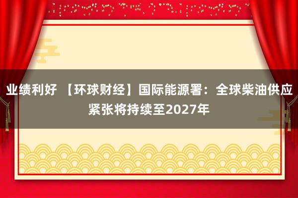 业绩利好 【环球财经】国际能源署:全球柴油供应紧张将持续至2027年