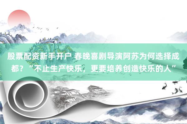 股票配资新手开户 春晚喜剧导演阿苏为何选择成都？“不止生产快乐，更要培养创造快乐的人”