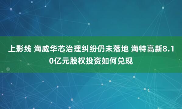 上影线 海威华芯治理纠纷仍未落地 海特高新8.10亿元股权投资如何兑现