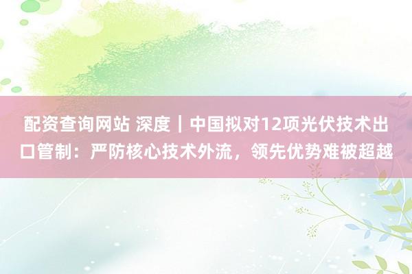 配资查询网站 深度｜中国拟对12项光伏技术出口管制：严防核心技术外流，领先优势难被超越