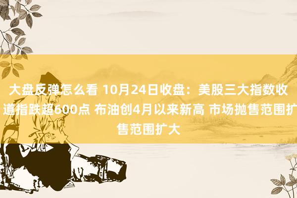 大盘反弹怎么看 10月24日收盘：美股三大指数收跌 道指跌超600点 布油创4月以来新高 市场抛售范围扩大