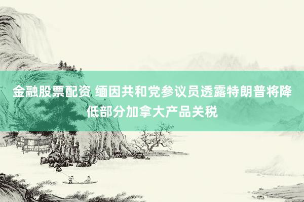 金融股票配资 缅因共和党参议员透露特朗普将降低部分加拿大产品关税