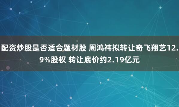 配资炒股是否适合题材股 周鸿祎拟转让奇飞翔艺12.9%股权 转让底价约2.19亿元