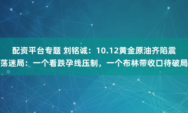 配资平台专题 刘铭诚：10.12黄金原油齐陷震荡迷局：一个看跌孕线压制，一个布林带收口待破局