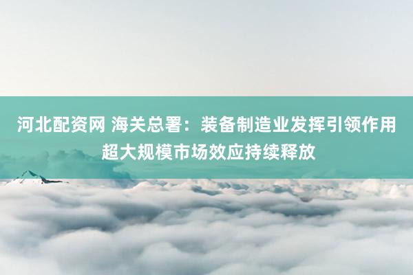 河北配资网 海关总署：装备制造业发挥引领作用 超大规模市场效应持续释放