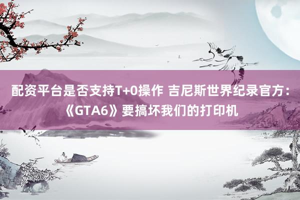 配资平台是否支持T+0操作 吉尼斯世界纪录官方：《GTA6》要搞坏我们的打印机