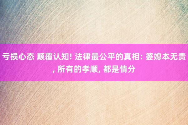 亏损心态 颠覆认知! 法律最公平的真相: 婆媳本无责, 所有的孝顺, 都是情分