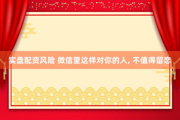 实盘配资风险 微信里这样对你的人, 不值得留恋