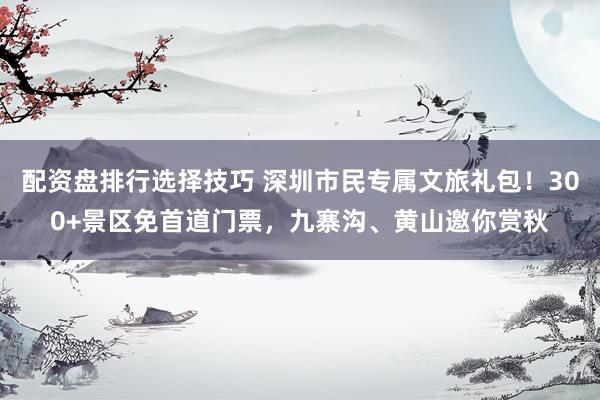 配资盘排行选择技巧 深圳市民专属文旅礼包！300+景区免首道门票，九寨沟、黄山邀你赏秋