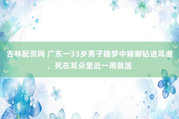 吉林配资网 广东一33岁男子睡梦中蟑螂钻进耳道，死在耳朵里近一周就医