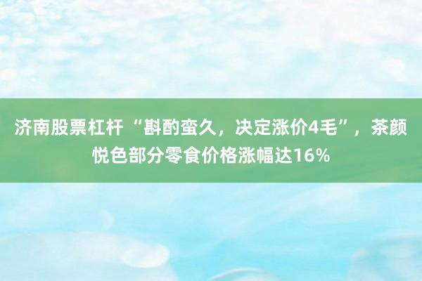 济南股票杠杆 “斟酌蛮久，决定涨价4毛”，茶颜悦色部分零食价格涨幅达16%